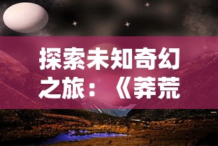 探索未知奇幻之旅:《莽荒纪2018》百度云高清资源分享与下载指南 探索未知奇幻之旅:《莽荒纪2018》百度云高清资源分享与下载指南