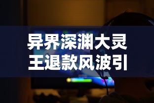 异界深渊大灵王退款风波引发热议：游戏平衡与玩家权益保护的矛盾冲突