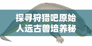 探寻狩猎吧原始人远古兽培养秘笈:哪只远古生物能助你积累实力与资源? 探寻狩猎吧原始人远古兽培养秘笈:哪只远古生物能助你积累实力与资源?