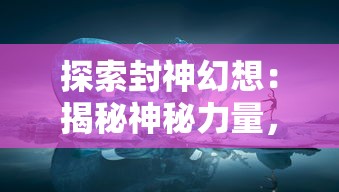 探索封神幻想：揭秘神秘力量，打造世界最强阵容的千年布局与奥秘解析