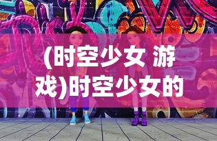 (时空少女 游戏)时空少女的羁绊游戏：揭秘跨越千年的友情与往复之路